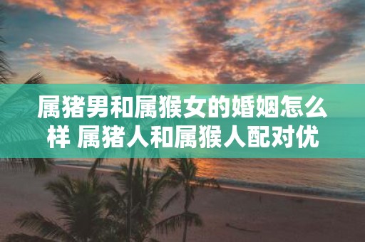 属猪男和属猴女的婚姻怎么样 属猪人和属猴人配对优缺点