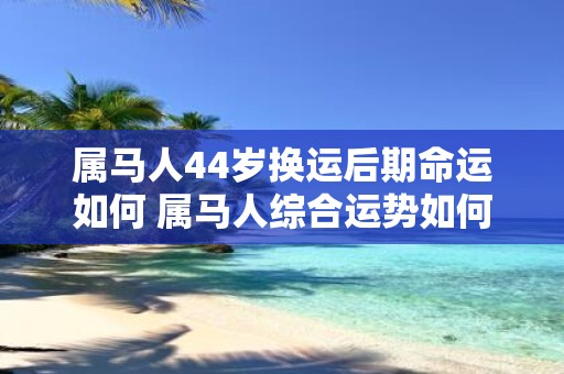 属马人44岁换运后期命运如何 属马人综合运势如何