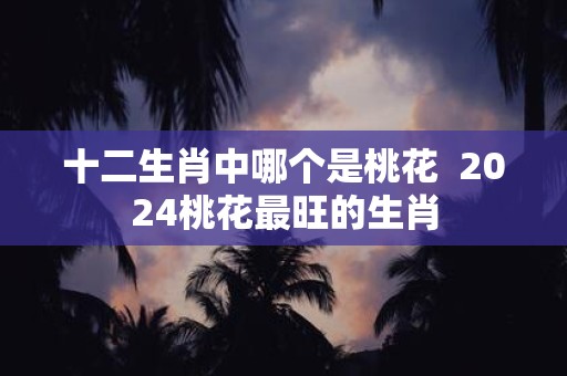十二生肖中哪个是桃花 2025桃花最旺的生肖