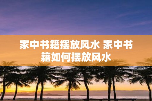 家中书籍摆放风水 家中书籍如何摆放风水