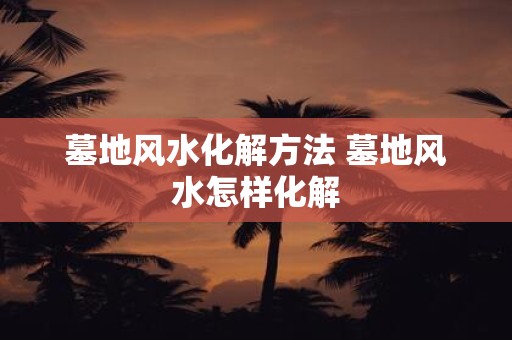 墓地风水化解方法 墓地风水怎样化解