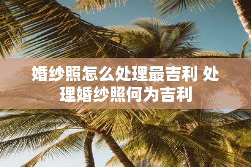 婚纱照怎么处理最吉利 处理婚纱照何为吉利