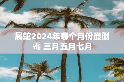 属蛇2025年哪个月份最倒霉 三月五月七月