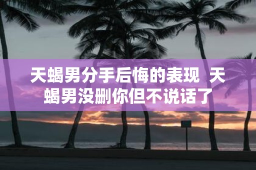 天蝎男分手后悔的表现 天蝎男没删你但不说话了