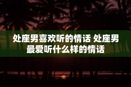 处座男喜欢听的情话 处座男最爱听什么样的情话