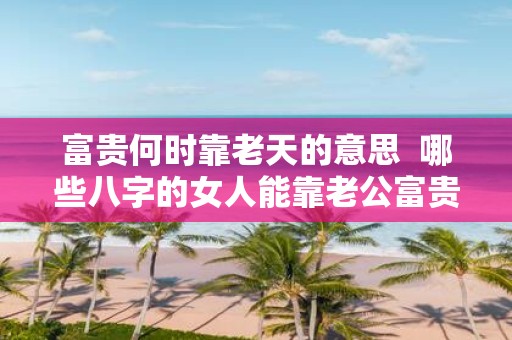 富贵何时靠老天的意思 哪些八字的女人能靠老公富贵