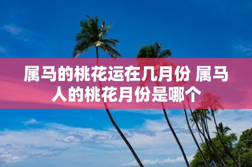 属马的桃花运在几月份 属马人的桃花月份是哪个