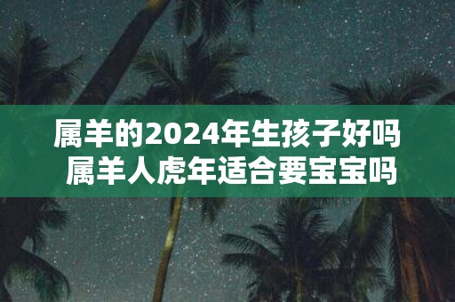 属羊的2025年生孩子好吗 属羊人虎年适合要宝宝吗