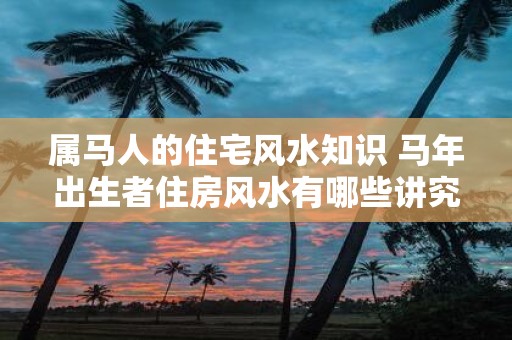 属马人的住宅风水知识 马年出生者住房风水有哪些讲究