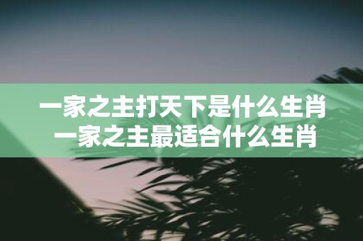 一家之主打天下是什么生肖 一家之主最适合什么生肖