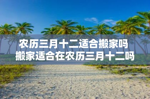 农历三月十二适合搬家吗 搬家适合在农历三月十二吗