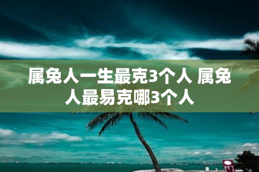 属兔人一生最克3个人 属兔人最易克哪3个人