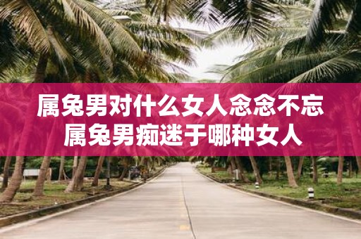 属兔男对什么女人念念不忘 属兔男痴迷于哪种女人