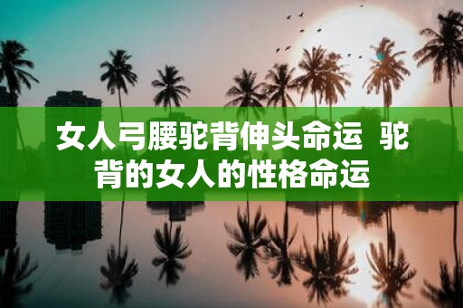 女人弓腰驼背伸头命运 驼背的女人的性格命运