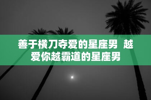 善于横刀夺爱的星座男 越爱你越霸道的星座男