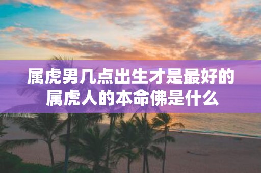 属虎男几点出生才是最好的 属虎人的本命佛是什么