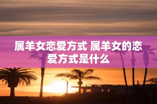 属羊女恋爱方式 属羊女的恋爱方式是什么