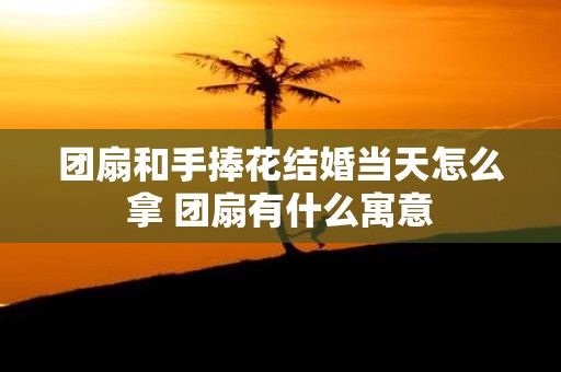 团扇和手捧花结婚当天怎么拿 团扇有什么寓意