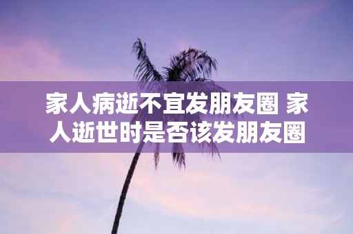 家人病逝不宜发朋友圈 家人逝世时是否该发朋友圈