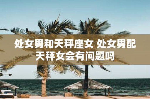 处女男和天秤座女 处女男配天秤女会有问题吗