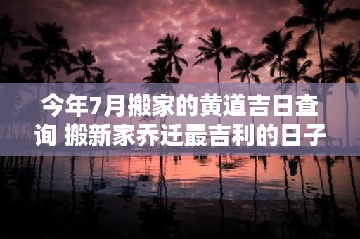 今年7月搬家的黄道吉日查询 搬新家乔迁最吉利的日子2025
