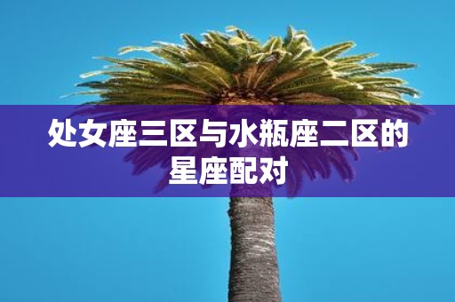 处女座三区与水瓶座二区的星座配对 处女座三区与水瓶座二区的星座配对