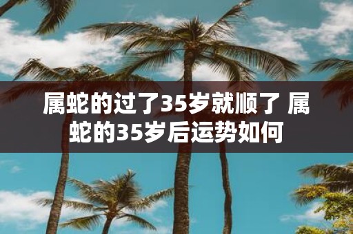 属蛇的过了35岁就顺了 属蛇的35岁后运势如何