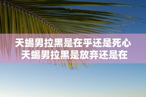 天蝎男拉黑是在乎还是死心 天蝎男拉黑是放弃还是在意