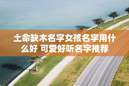 土命缺木名字女孩名字用什么好 可爱好听名字推荐