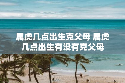 属虎几点出生克父母 属虎几点出生有没有克父母