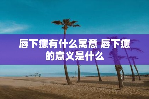 唇下痣有什么寓意 唇下痣的意义是什么
