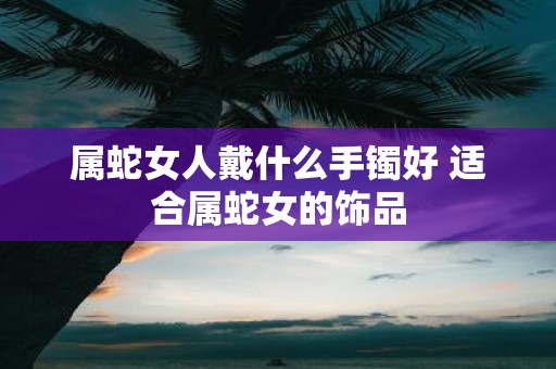 属蛇女人戴什么手镯好 适合属蛇女的饰品