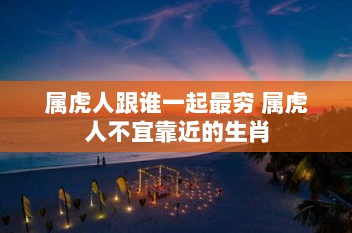 属虎人跟谁一起最穷 属虎人不宜靠近的生肖