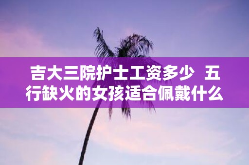 吉大三院护士工资多少 五行缺火的女孩适合佩戴什么饰品