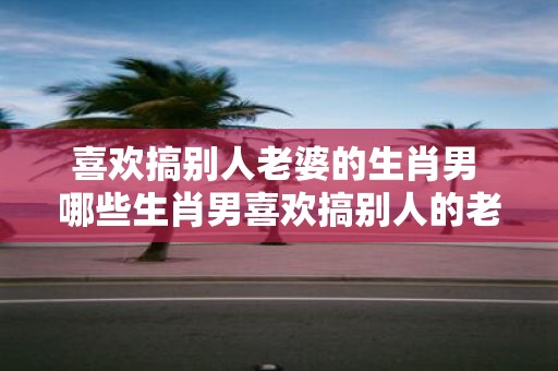 喜欢搞别人老婆的生肖男 哪些生肖男喜欢搞别人的老婆