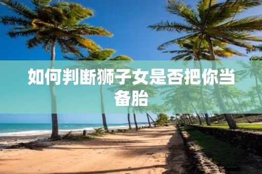 如何判断狮子女是否把你当备胎