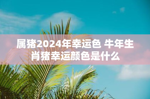 属猪2025年幸运色 牛年生肖猪幸运颜色是什么