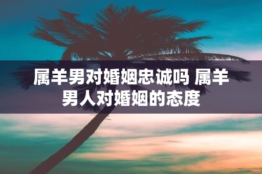 属羊男对婚姻忠诚吗 属羊男人对婚姻的态度