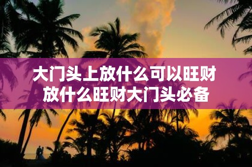 大门头上放什么可以旺财 放什么旺财大门头必备