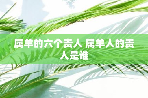 属羊的六个贵人 属羊人的贵人是谁