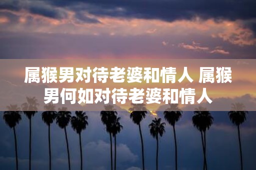 属猴男对待老婆和情人 属猴男何如对待老婆和情人