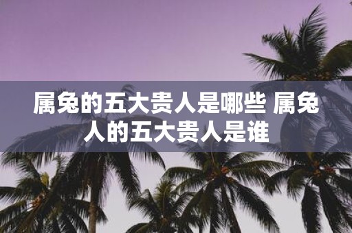 属兔的五大贵人是哪些 属兔人的五大贵人是谁