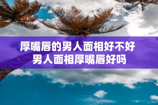 厚嘴唇的男人面相好不好 男人面相厚嘴唇好吗