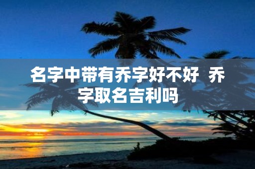 名字中带有乔字好不好 乔字取名吉利吗