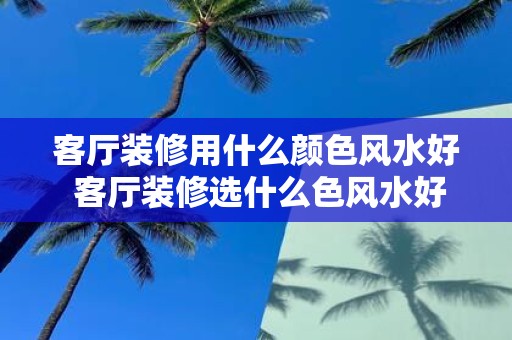 客厅装修用什么颜色风水好 客厅装修选什么色风水好