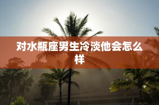 对水瓶座男生冷淡他会怎么样