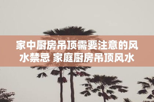家中厨房吊顶需要注意的风水禁忌 家庭厨房吊顶风水禁忌