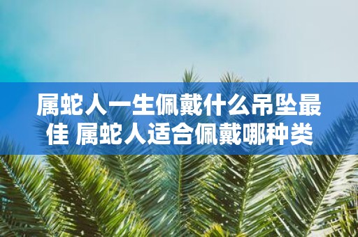 属蛇人一生佩戴什么吊坠最佳 属蛇人适合佩戴哪种类型的吊坠