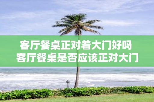 客厅餐桌正对着大门好吗 客厅餐桌是否应该正对大门