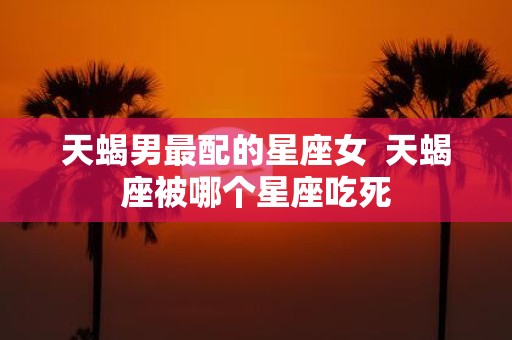 天蝎男最配的星座女 天蝎座被哪个星座吃死